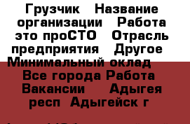 Грузчик › Название организации ­ Работа-это проСТО › Отрасль предприятия ­ Другое › Минимальный оклад ­ 1 - Все города Работа » Вакансии   . Адыгея респ.,Адыгейск г.